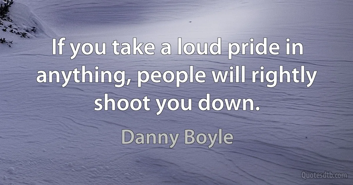 If you take a loud pride in anything, people will rightly shoot you down. (Danny Boyle)