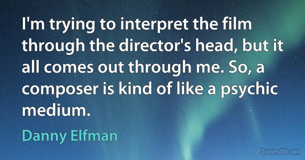 I'm trying to interpret the film through the director's head, but it all comes out through me. So, a composer is kind of like a psychic medium. (Danny Elfman)