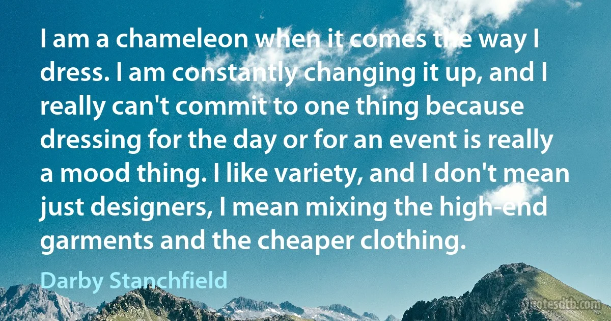 I am a chameleon when it comes the way I dress. I am constantly changing it up, and I really can't commit to one thing because dressing for the day or for an event is really a mood thing. I like variety, and I don't mean just designers, I mean mixing the high-end garments and the cheaper clothing. (Darby Stanchfield)