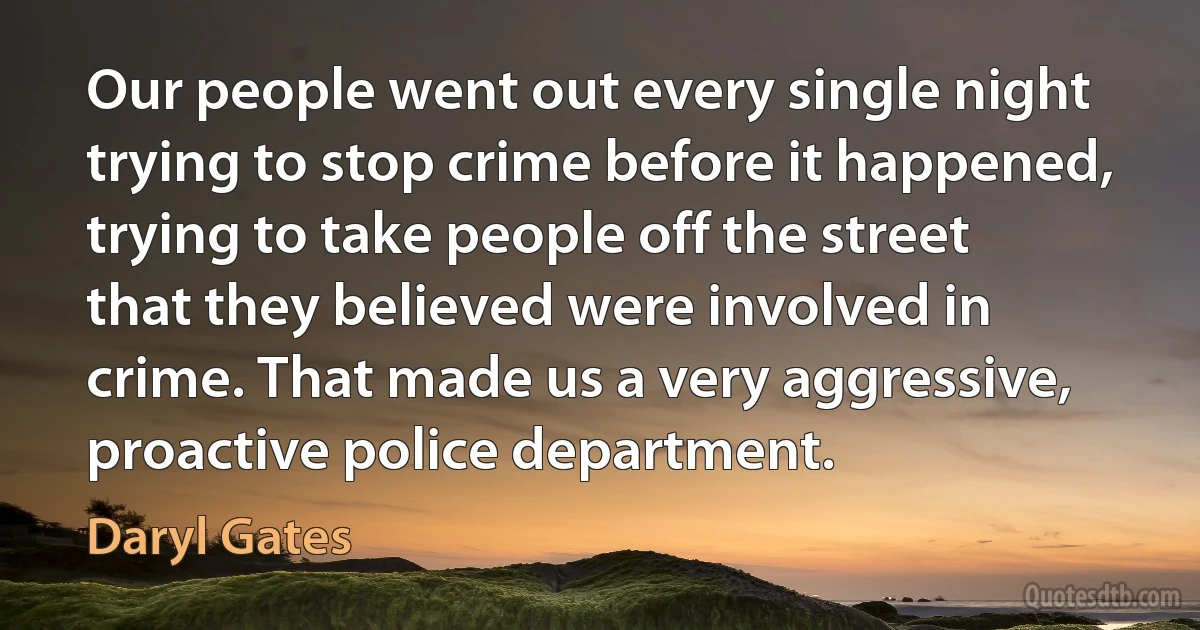 Our people went out every single night trying to stop crime before it happened, trying to take people off the street that they believed were involved in crime. That made us a very aggressive, proactive police department. (Daryl Gates)