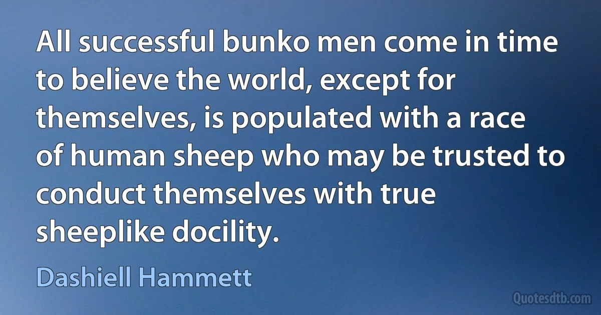 All successful bunko men come in time to believe the world, except for themselves, is populated with a race of human sheep who may be trusted to conduct themselves with true sheeplike docility. (Dashiell Hammett)