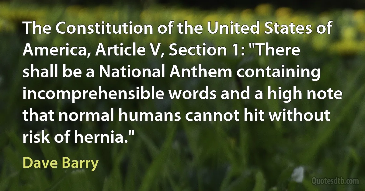 The Constitution of the United States of America, Article V, Section 1: "There shall be a National Anthem containing incomprehensible words and a high note that normal humans cannot hit without risk of hernia." (Dave Barry)