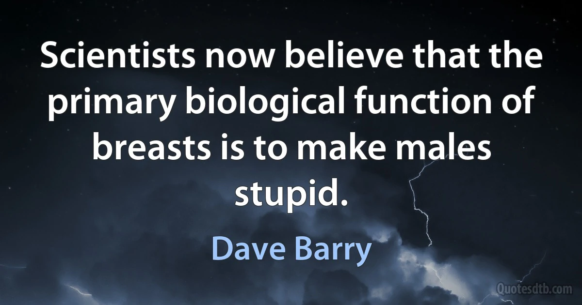 Scientists now believe that the primary biological function of breasts is to make males stupid. (Dave Barry)