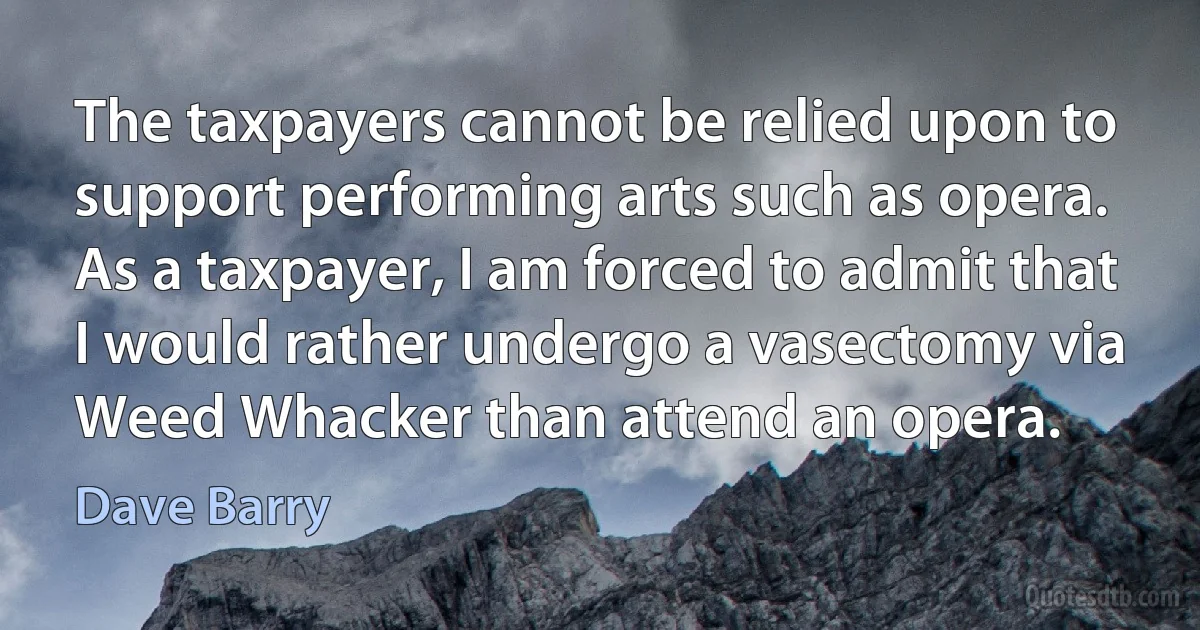 The taxpayers cannot be relied upon to support performing arts such as opera. As a taxpayer, I am forced to admit that I would rather undergo a vasectomy via Weed Whacker than attend an opera. (Dave Barry)