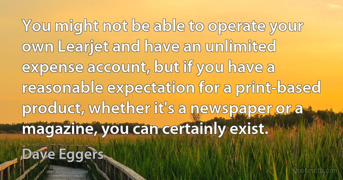 You might not be able to operate your own Learjet and have an unlimited expense account, but if you have a reasonable expectation for a print-based product, whether it's a newspaper or a magazine, you can certainly exist. (Dave Eggers)