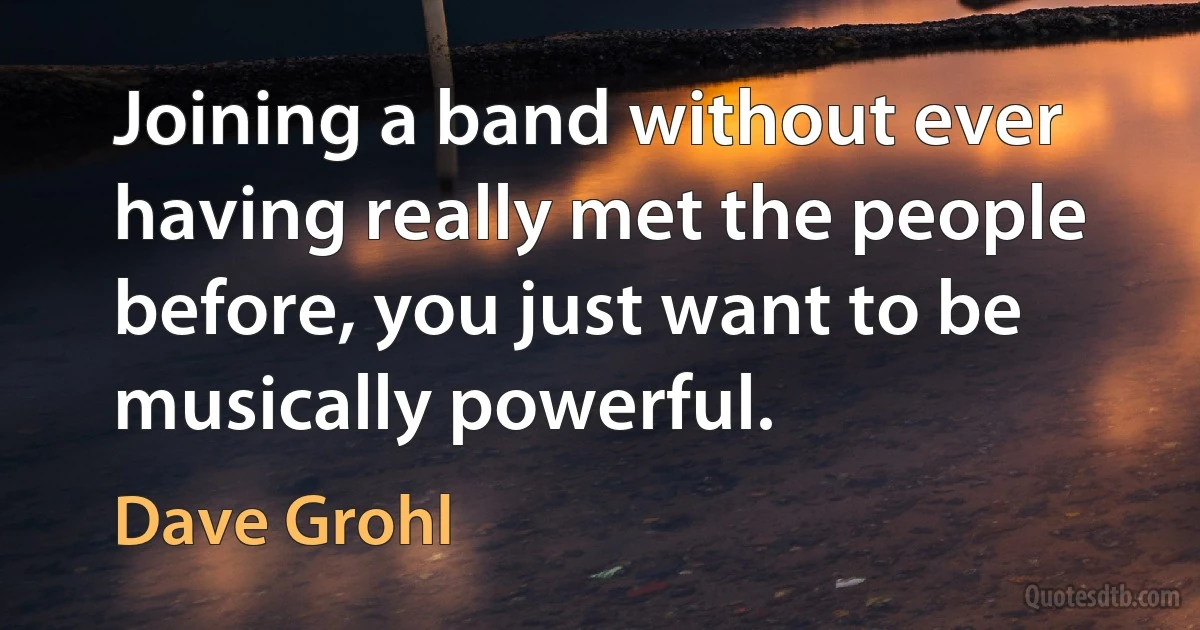 Joining a band without ever having really met the people before, you just want to be musically powerful. (Dave Grohl)