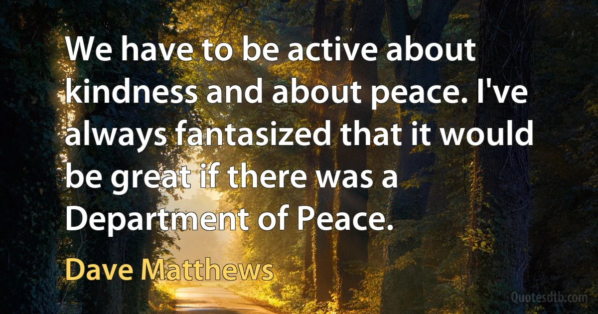 We have to be active about kindness and about peace. I've always fantasized that it would be great if there was a Department of Peace. (Dave Matthews)