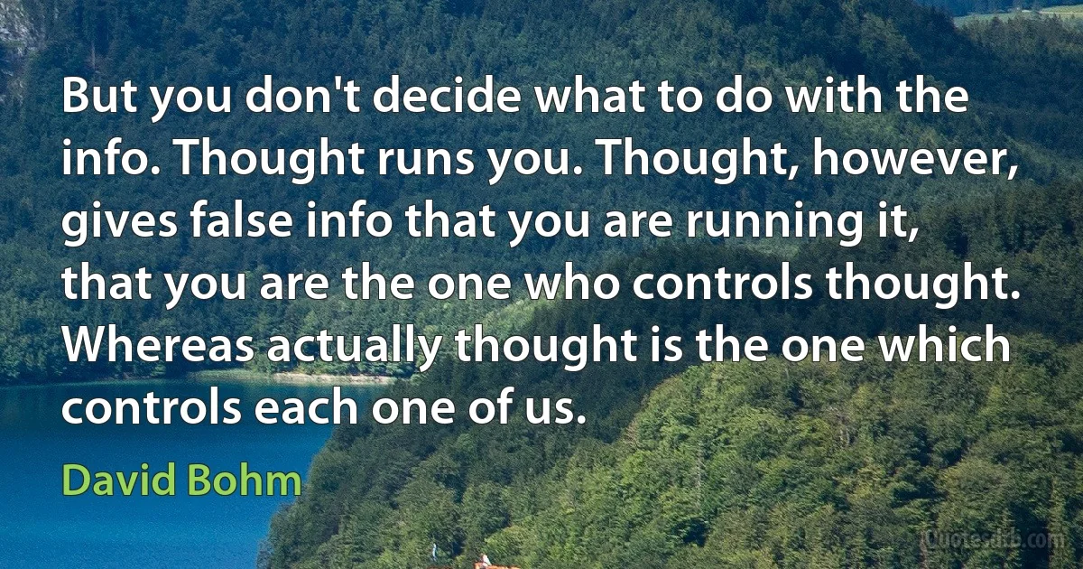 But you don't decide what to do with the info. Thought runs you. Thought, however, gives false info that you are running it, that you are the one who controls thought. Whereas actually thought is the one which controls each one of us. (David Bohm)