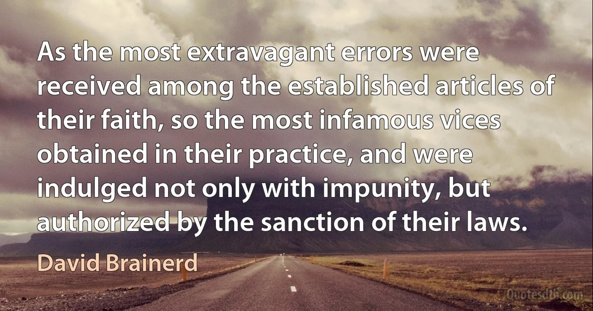 As the most extravagant errors were received among the established articles of their faith, so the most infamous vices obtained in their practice, and were indulged not only with impunity, but authorized by the sanction of their laws. (David Brainerd)