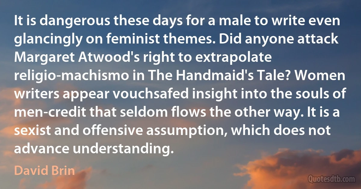 It is dangerous these days for a male to write even glancingly on feminist themes. Did anyone attack Margaret Atwood's right to extrapolate religio-machismo in The Handmaid's Tale? Women writers appear vouchsafed insight into the souls of men-credit that seldom flows the other way. It is a sexist and offensive assumption, which does not advance understanding. (David Brin)