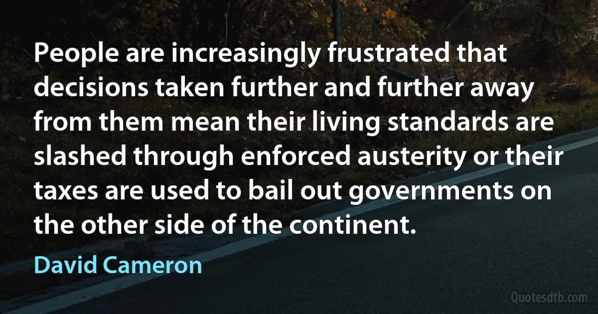 People are increasingly frustrated that decisions taken further and further away from them mean their living standards are slashed through enforced austerity or their taxes are used to bail out governments on the other side of the continent. (David Cameron)