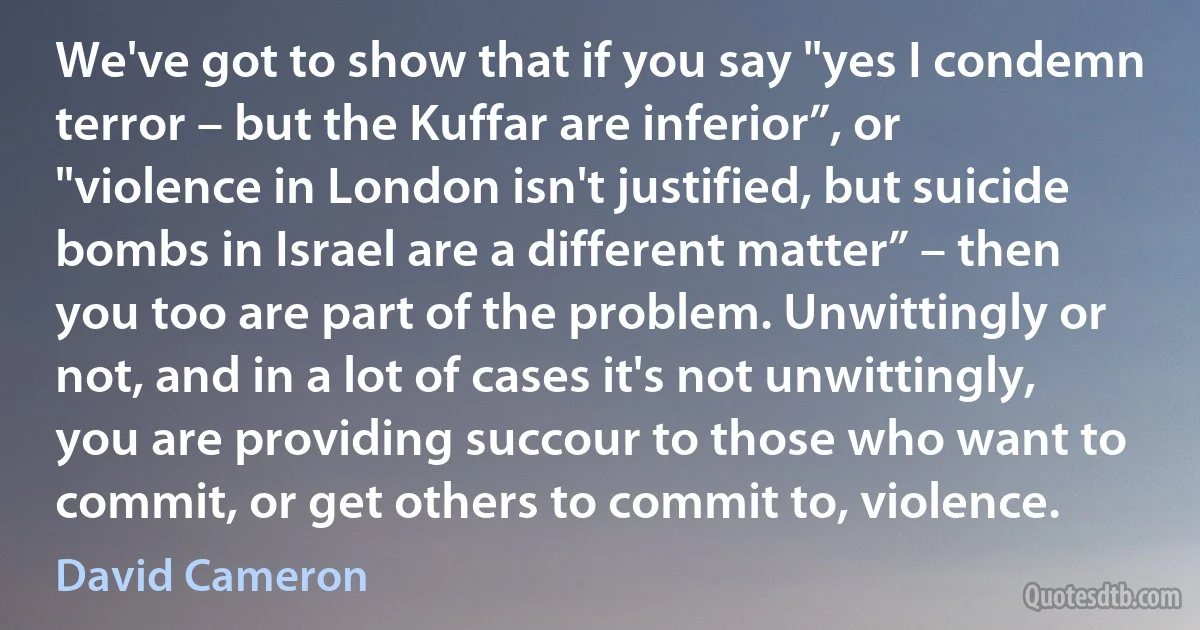 We've got to show that if you say "yes I condemn terror – but the Kuffar are inferior”, or "violence in London isn't justified, but suicide bombs in Israel are a different matter” – then you too are part of the problem. Unwittingly or not, and in a lot of cases it's not unwittingly, you are providing succour to those who want to commit, or get others to commit to, violence. (David Cameron)