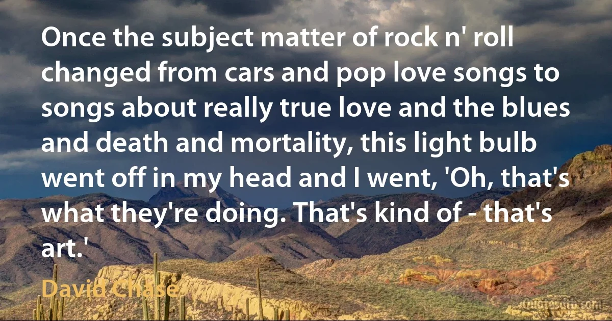 Once the subject matter of rock n' roll changed from cars and pop love songs to songs about really true love and the blues and death and mortality, this light bulb went off in my head and I went, 'Oh, that's what they're doing. That's kind of - that's art.' (David Chase)