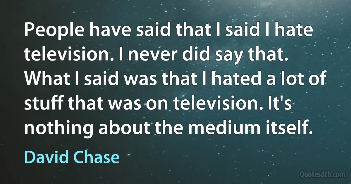 People have said that I said I hate television. I never did say that. What I said was that I hated a lot of stuff that was on television. It's nothing about the medium itself. (David Chase)