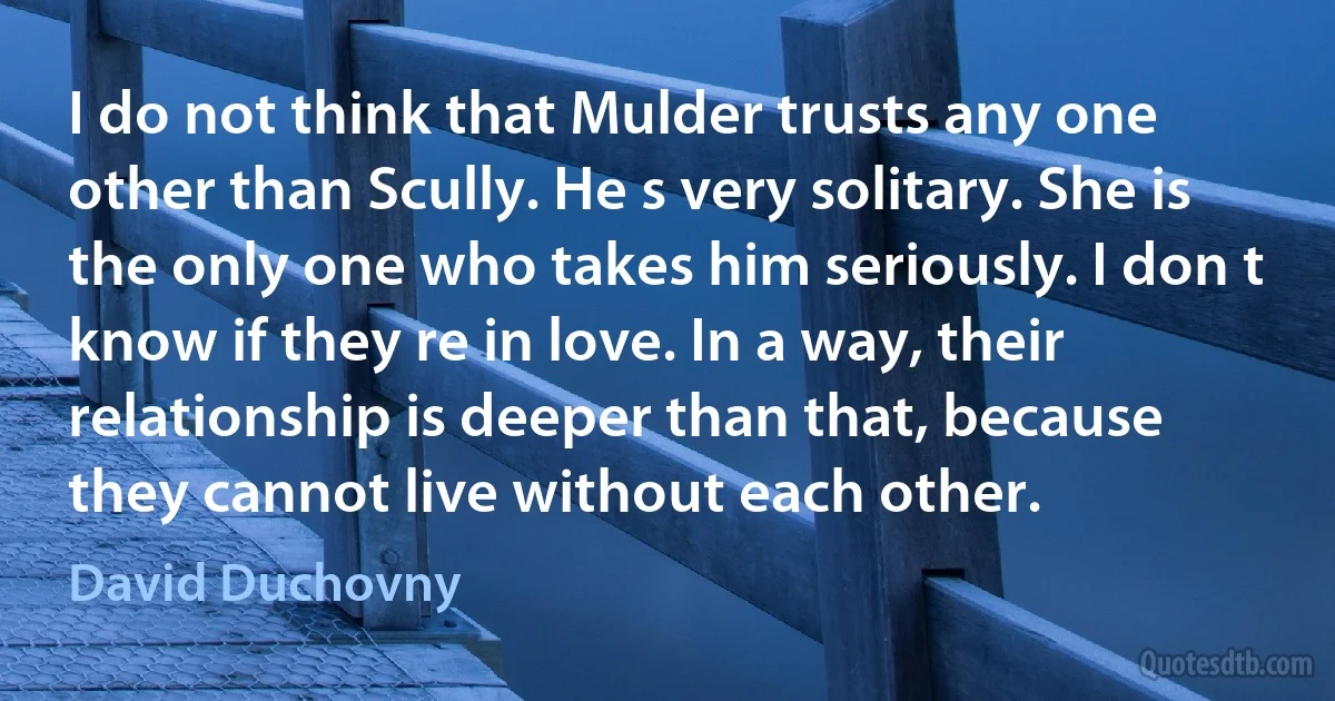 I do not think that Mulder trusts any one other than Scully. He s very solitary. She is the only one who takes him seriously. I don t know if they re in love. In a way, their relationship is deeper than that, because they cannot live without each other. (David Duchovny)