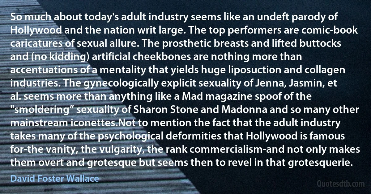 So much about today's adult industry seems like an undeft parody of Hollywood and the nation writ large. The top performers are comic-book caricatures of sexual allure. The prosthetic breasts and lifted buttocks and (no kidding) artificial cheekbones are nothing more than accentuations of a mentality that yields huge liposuction and collagen industries. The gynecologically explicit sexuality of Jenna, Jasmin, et al. seems more than anything like a Mad magazine spoof of the "smoldering” sexuality of Sharon Stone and Madonna and so many other mainstream iconettes.Not to mention the fact that the adult industry takes many of the psychological deformities that Hollywood is famous for-the vanity, the vulgarity, the rank commercialism-and not only makes them overt and grotesque but seems then to revel in that grotesquerie. (David Foster Wallace)