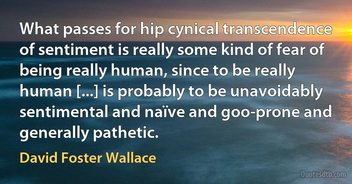 What passes for hip cynical transcendence of sentiment is really some kind of fear of being really human, since to be really human [...] is probably to be unavoidably sentimental and naïve and goo-prone and generally pathetic. (David Foster Wallace)