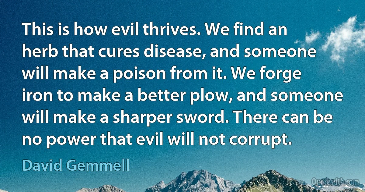 This is how evil thrives. We find an herb that cures disease, and someone will make a poison from it. We forge iron to make a better plow, and someone will make a sharper sword. There can be no power that evil will not corrupt. (David Gemmell)