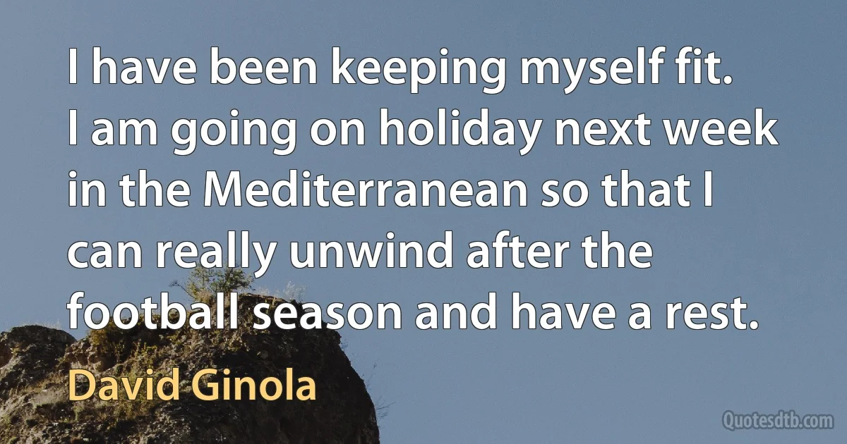 I have been keeping myself fit. I am going on holiday next week in the Mediterranean so that I can really unwind after the football season and have a rest. (David Ginola)