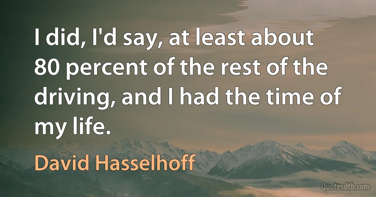 I did, I'd say, at least about 80 percent of the rest of the driving, and I had the time of my life. (David Hasselhoff)