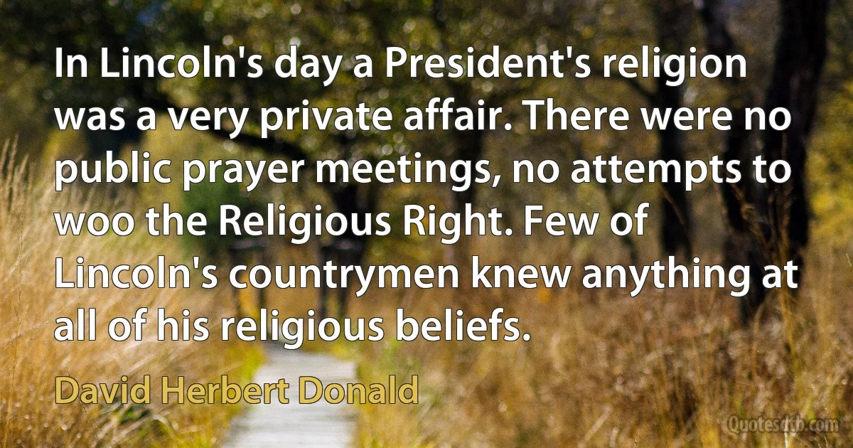 In Lincoln's day a President's religion was a very private affair. There were no public prayer meetings, no attempts to woo the Religious Right. Few of Lincoln's countrymen knew anything at all of his religious beliefs. (David Herbert Donald)