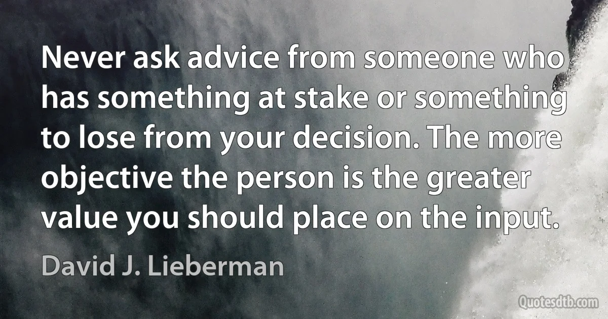 Never ask advice from someone who has something at stake or something to lose from your decision. The more objective the person is the greater value you should place on the input. (David J. Lieberman)