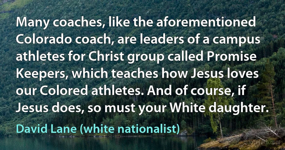 Many coaches, like the aforementioned Colorado coach, are leaders of a campus athletes for Christ group called Promise Keepers, which teaches how Jesus loves our Colored athletes. And of course, if Jesus does, so must your White daughter. (David Lane (white nationalist))