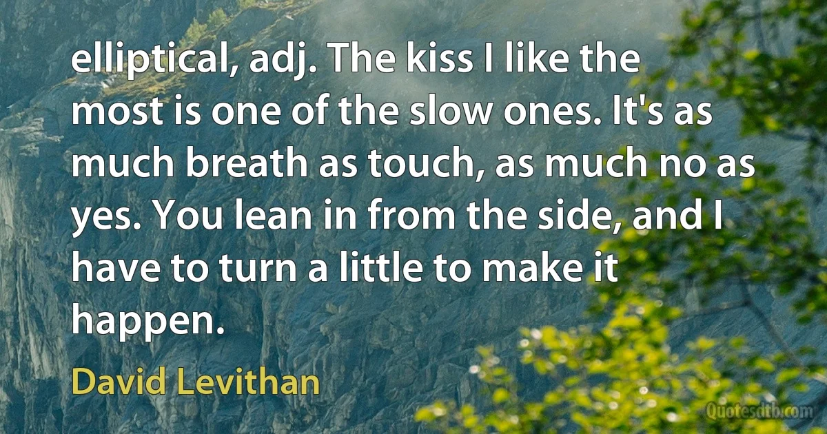 elliptical, adj. The kiss I like the most is one of the slow ones. It's as much breath as touch, as much no as yes. You lean in from the side, and I have to turn a little to make it happen. (David Levithan)