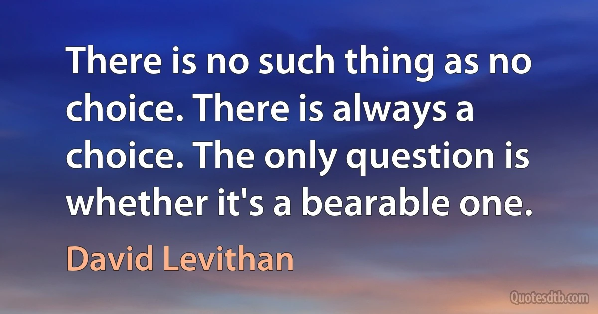 There is no such thing as no choice. There is always a choice. The only question is whether it's a bearable one. (David Levithan)