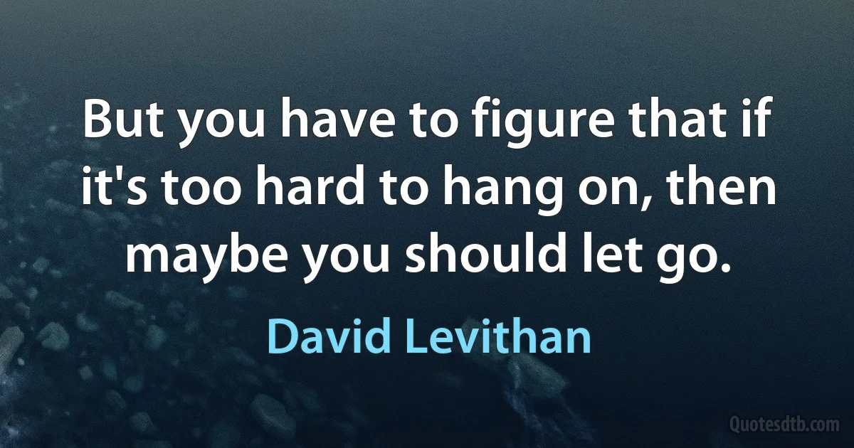 But you have to figure that if it's too hard to hang on, then maybe you should let go. (David Levithan)