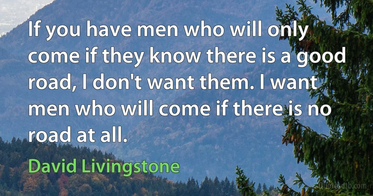 If you have men who will only come if they know there is a good road, I don't want them. I want men who will come if there is no road at all. (David Livingstone)