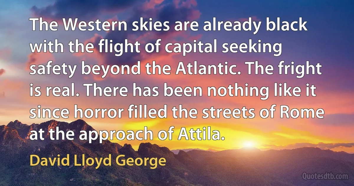 The Western skies are already black with the flight of capital seeking safety beyond the Atlantic. The fright is real. There has been nothing like it since horror filled the streets of Rome at the approach of Attila. (David Lloyd George)