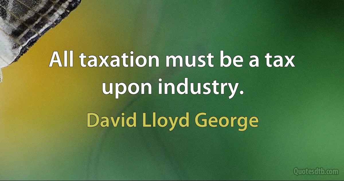 All taxation must be a tax upon industry. (David Lloyd George)