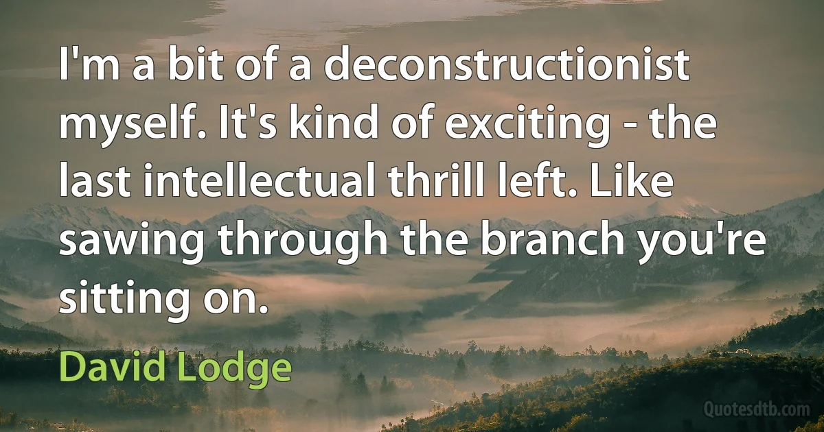 I'm a bit of a deconstructionist myself. It's kind of exciting - the last intellectual thrill left. Like sawing through the branch you're sitting on. (David Lodge)