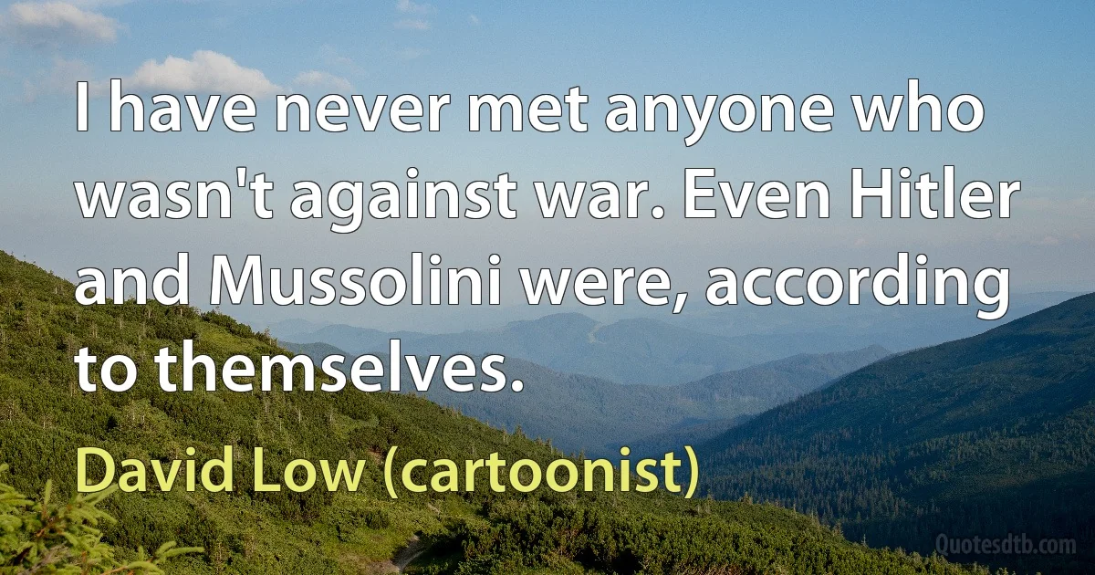 I have never met anyone who wasn't against war. Even Hitler and Mussolini were, according to themselves. (David Low (cartoonist))