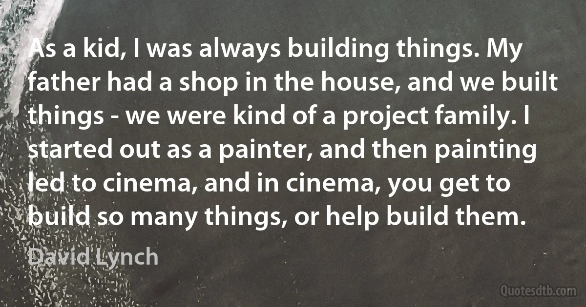 As a kid, I was always building things. My father had a shop in the house, and we built things - we were kind of a project family. I started out as a painter, and then painting led to cinema, and in cinema, you get to build so many things, or help build them. (David Lynch)