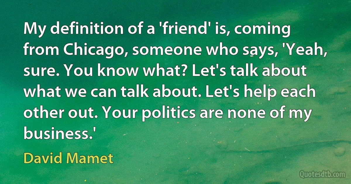 My definition of a 'friend' is, coming from Chicago, someone who says, 'Yeah, sure. You know what? Let's talk about what we can talk about. Let's help each other out. Your politics are none of my business.' (David Mamet)