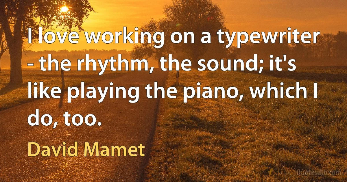 I love working on a typewriter - the rhythm, the sound; it's like playing the piano, which I do, too. (David Mamet)