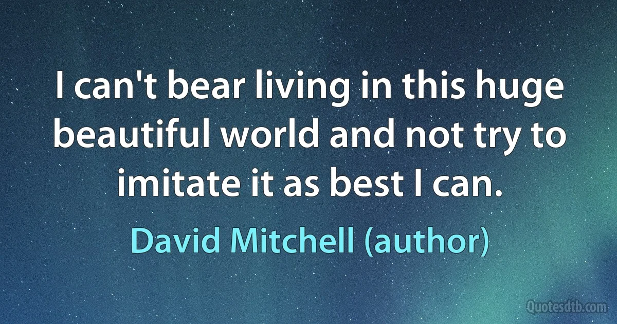 I can't bear living in this huge beautiful world and not try to imitate it as best I can. (David Mitchell (author))