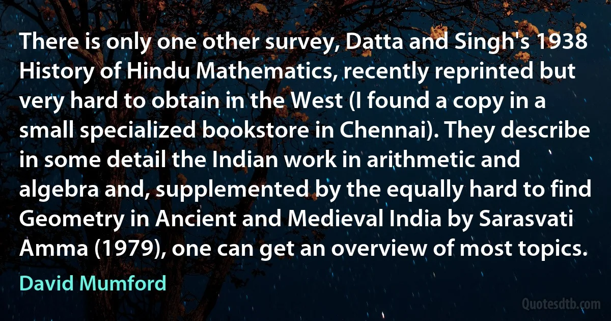 There is only one other survey, Datta and Singh's 1938 History of Hindu Mathematics, recently reprinted but very hard to obtain in the West (I found a copy in a small specialized bookstore in Chennai). They describe in some detail the Indian work in arithmetic and algebra and, supplemented by the equally hard to find Geometry in Ancient and Medieval India by Sarasvati Amma (1979), one can get an overview of most topics. (David Mumford)