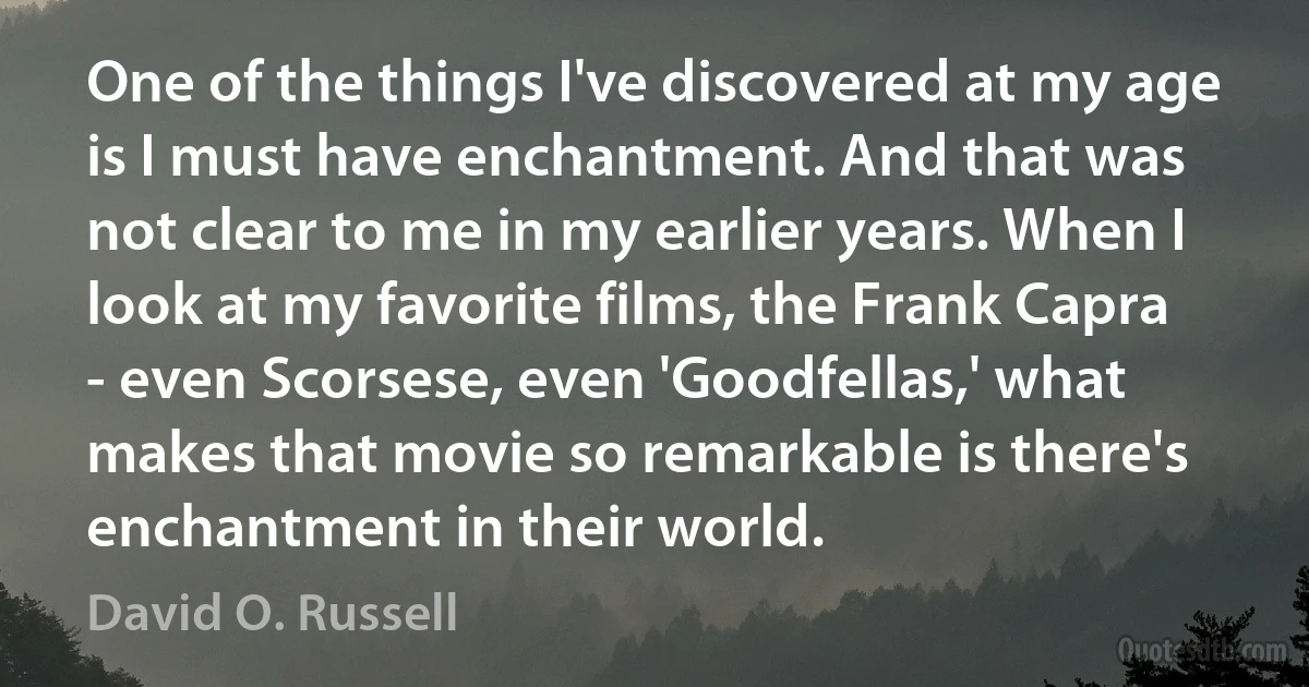 One of the things I've discovered at my age is I must have enchantment. And that was not clear to me in my earlier years. When I look at my favorite films, the Frank Capra - even Scorsese, even 'Goodfellas,' what makes that movie so remarkable is there's enchantment in their world. (David O. Russell)