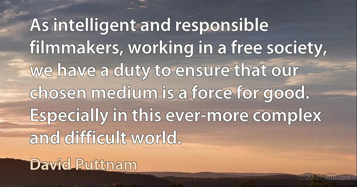 As intelligent and responsible filmmakers, working in a free society, we have a duty to ensure that our chosen medium is a force for good. Especially in this ever-more complex and difficult world. (David Puttnam)