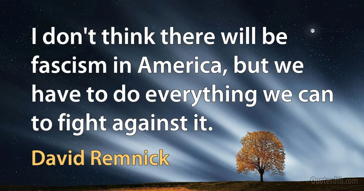 I don't think there will be fascism in America, but we have to do everything we can to fight against it. (David Remnick)