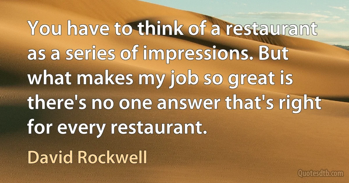 You have to think of a restaurant as a series of impressions. But what makes my job so great is there's no one answer that's right for every restaurant. (David Rockwell)