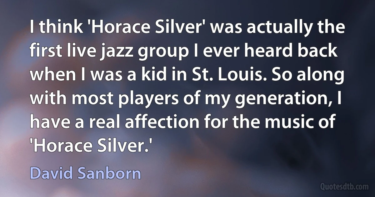 I think 'Horace Silver' was actually the first live jazz group I ever heard back when I was a kid in St. Louis. So along with most players of my generation, I have a real affection for the music of 'Horace Silver.' (David Sanborn)