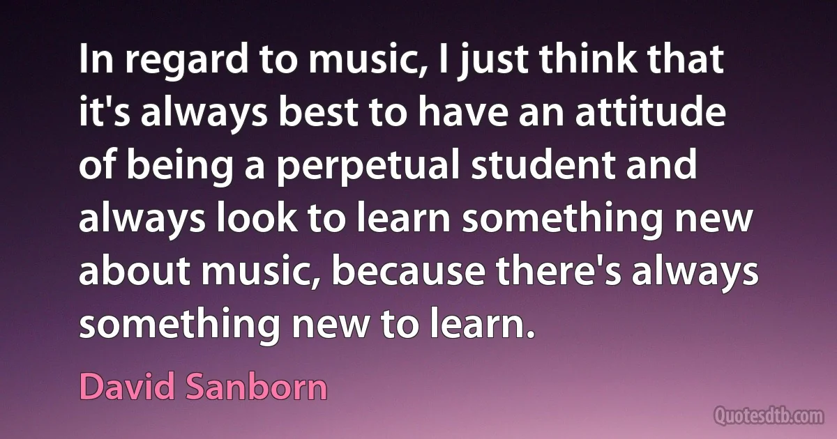 In regard to music, I just think that it's always best to have an attitude of being a perpetual student and always look to learn something new about music, because there's always something new to learn. (David Sanborn)