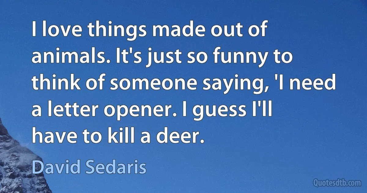 I love things made out of animals. It's just so funny to think of someone saying, 'I need a letter opener. I guess I'll have to kill a deer. (David Sedaris)