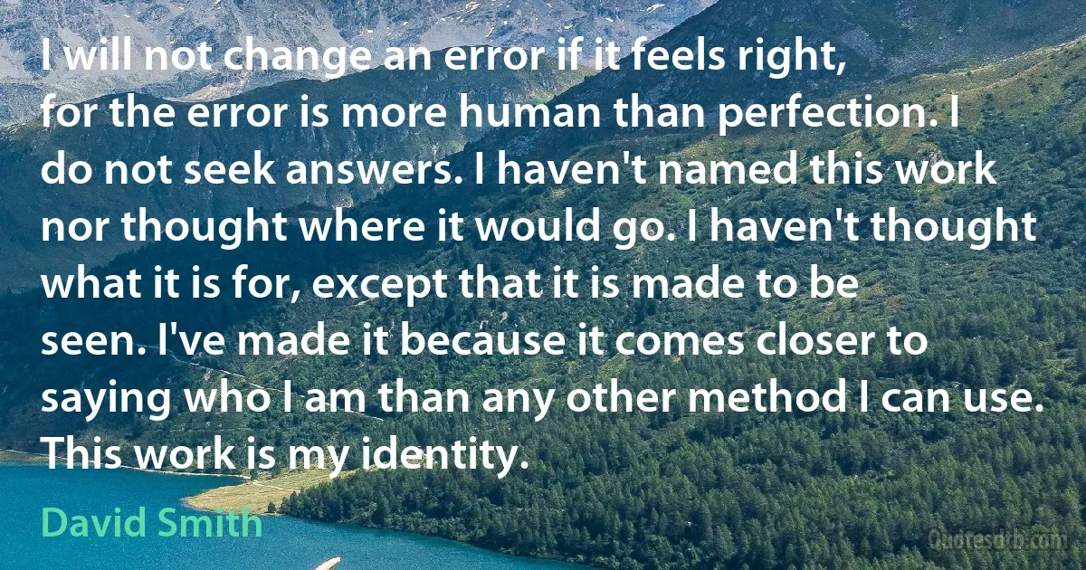 I will not change an error if it feels right, for the error is more human than perfection. I do not seek answers. I haven't named this work nor thought where it would go. I haven't thought what it is for, except that it is made to be seen. I've made it because it comes closer to saying who I am than any other method I can use. This work is my identity. (David Smith)