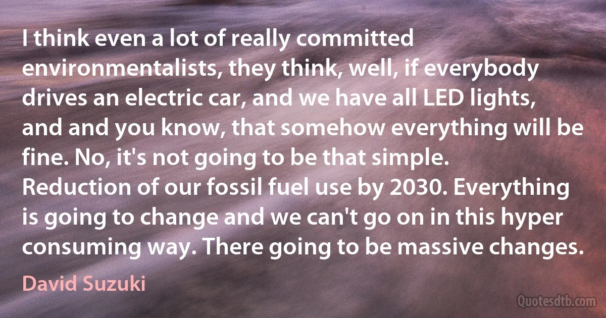 I think even a lot of really committed environmentalists, they think, well, if everybody drives an electric car, and we have all LED lights, and and you know, that somehow everything will be fine. No, it's not going to be that simple. Reduction of our fossil fuel use by 2030. Everything is going to change and we can't go on in this hyper consuming way. There going to be massive changes. (David Suzuki)