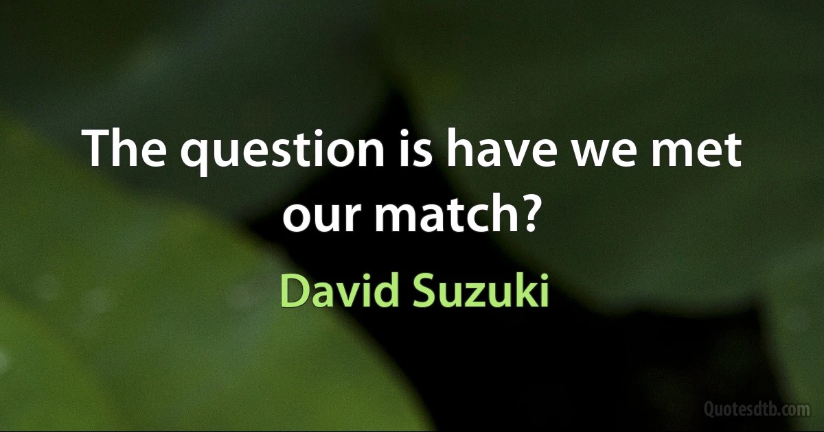 The question is have we met our match? (David Suzuki)